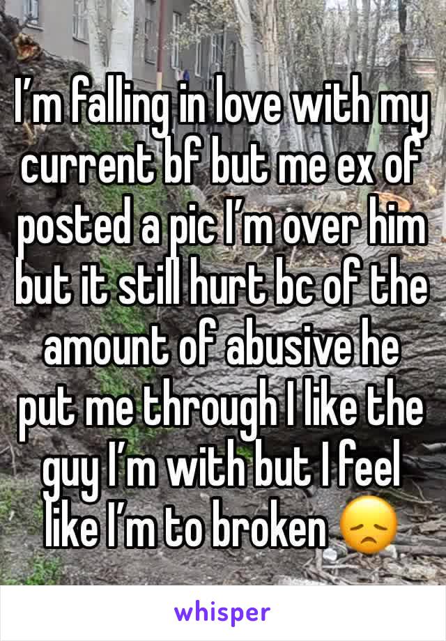 I’m falling in love with my current bf but me ex of posted a pic I’m over him but it still hurt bc of the amount of abusive he put me through I like the guy I’m with but I feel like I’m to broken 😞 