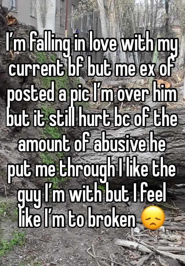 I’m falling in love with my current bf but me ex of posted a pic I’m over him but it still hurt bc of the amount of abusive he put me through I like the guy I’m with but I feel like I’m to broken 😞 