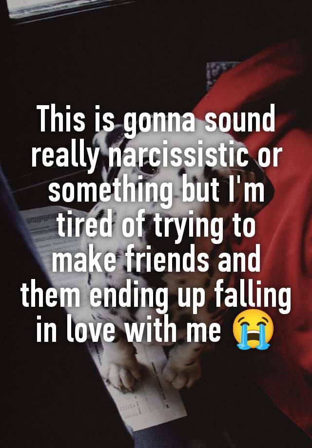 This is gonna sound really narcissistic or something but I'm tired of trying to make friends and them ending up falling in love with me 😭