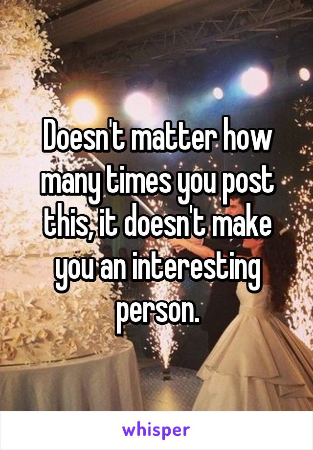 Doesn't matter how many times you post this, it doesn't make you an interesting person.