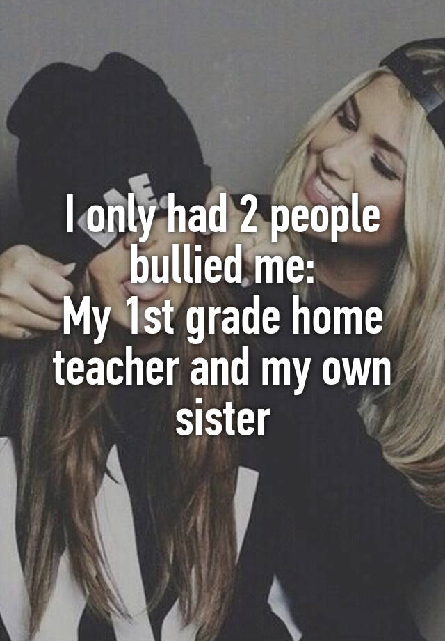 I only had 2 people bullied me:
My 1st grade home teacher and my own sister