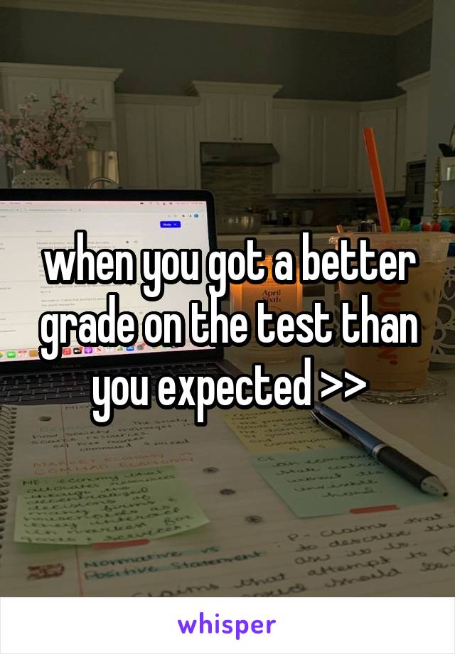 when you got a better grade on the test than you expected >>