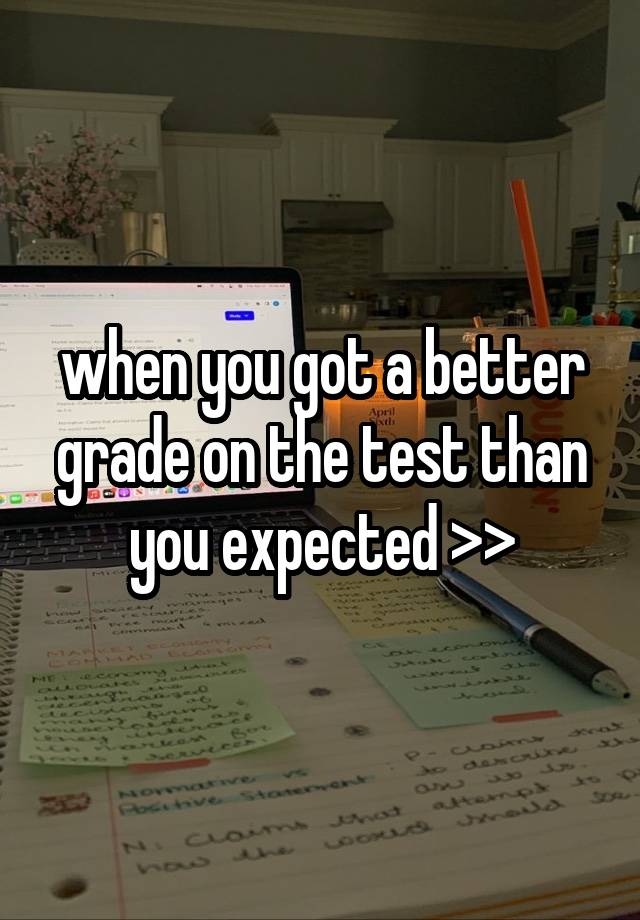 when you got a better grade on the test than you expected >>