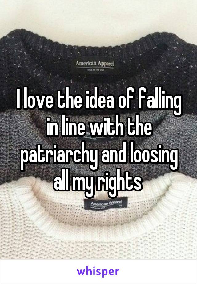 I love the idea of falling in line with the patriarchy and loosing all my rights 