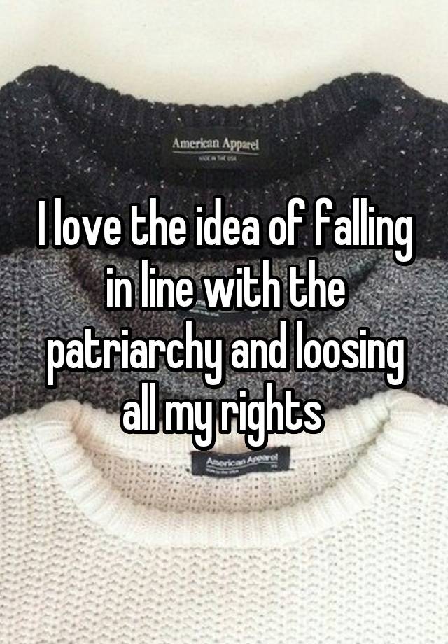 I love the idea of falling in line with the patriarchy and loosing all my rights 