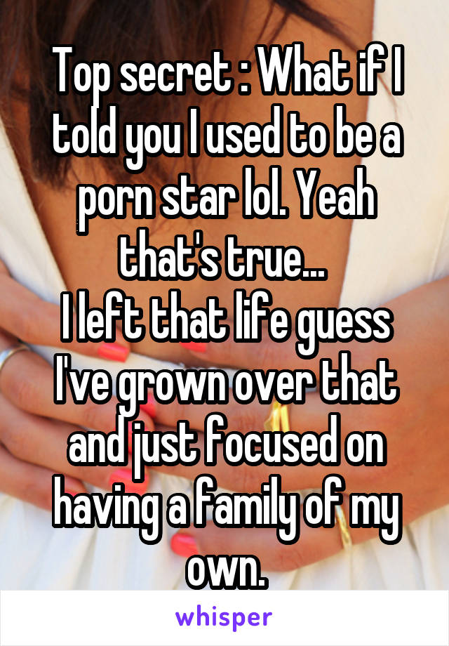 Top secret : What if I told you I used to be a porn star lol. Yeah that's true... 
I left that life guess I've grown over that and just focused on having a family of my own.