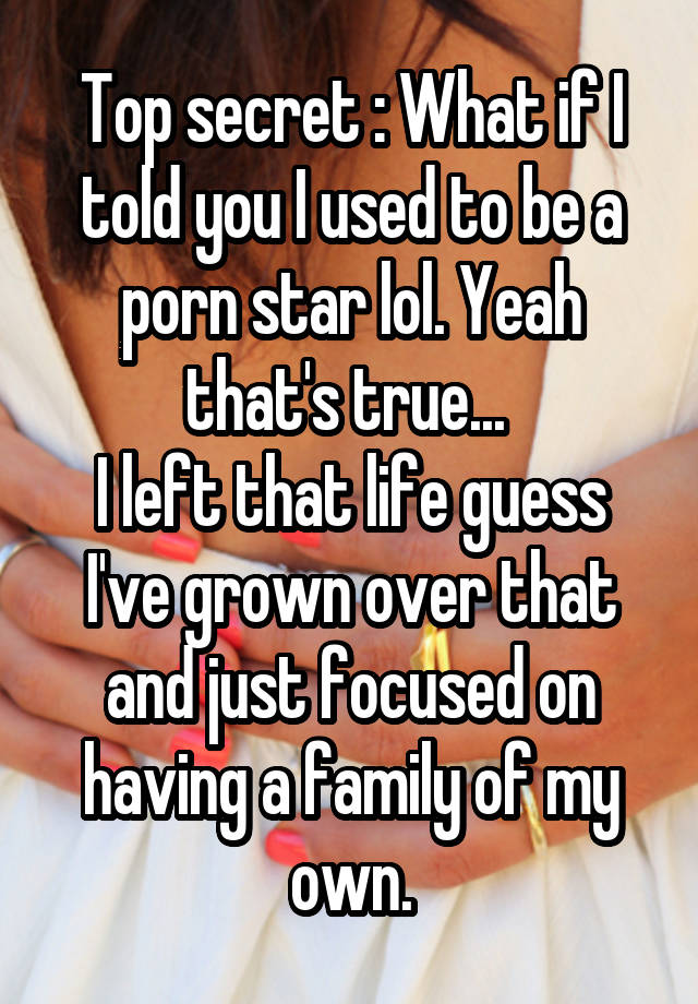 Top secret : What if I told you I used to be a porn star lol. Yeah that's true... 
I left that life guess I've grown over that and just focused on having a family of my own.