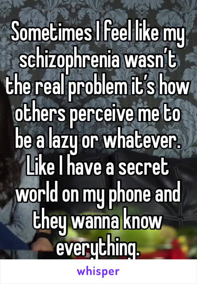 Sometimes I feel like my schizophrenia wasn’t the real problem it’s how others perceive me to be a lazy or whatever. Like I have a secret world on my phone and they wanna know everything.