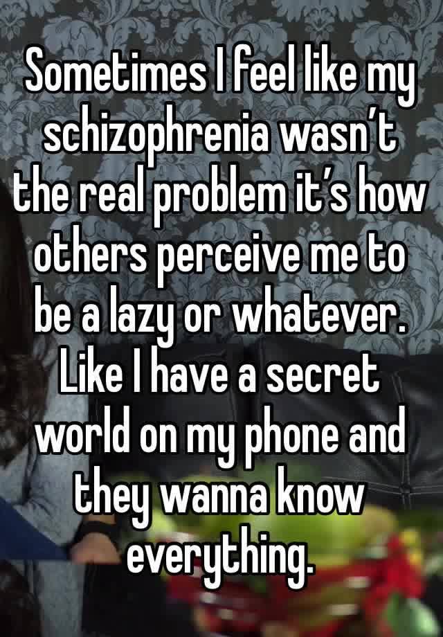 Sometimes I feel like my schizophrenia wasn’t the real problem it’s how others perceive me to be a lazy or whatever. Like I have a secret world on my phone and they wanna know everything.