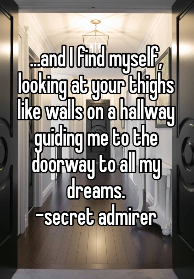 …and I find myself, looking at your thighs like walls on a hallway guiding me to the doorway to all my dreams.
-secret admirer