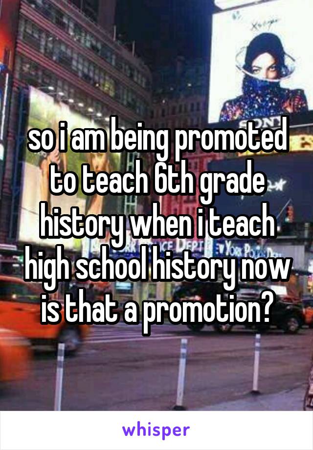 so i am being promoted to teach 6th grade history when i teach high school history now is that a promotion?