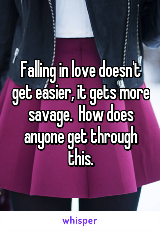 Falling in love doesn't get easier, it gets more savage.  How does anyone get through this.