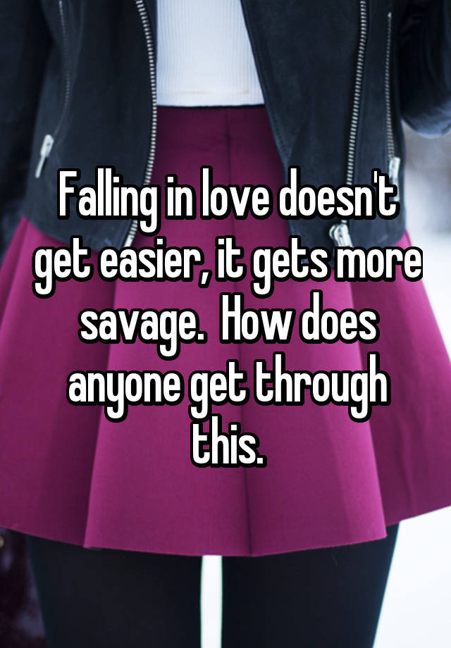 Falling in love doesn't get easier, it gets more savage.  How does anyone get through this.