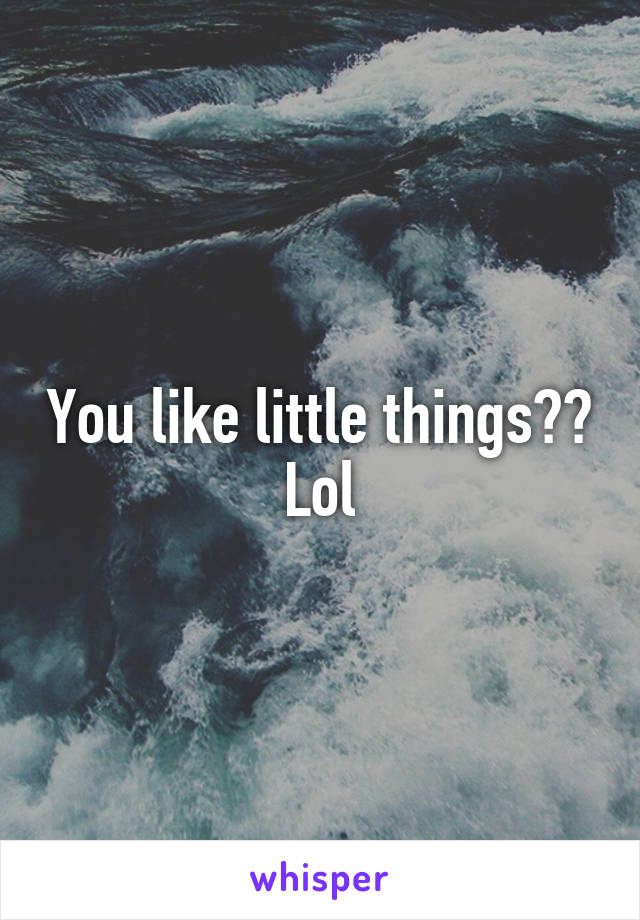 You like little things?? Lol