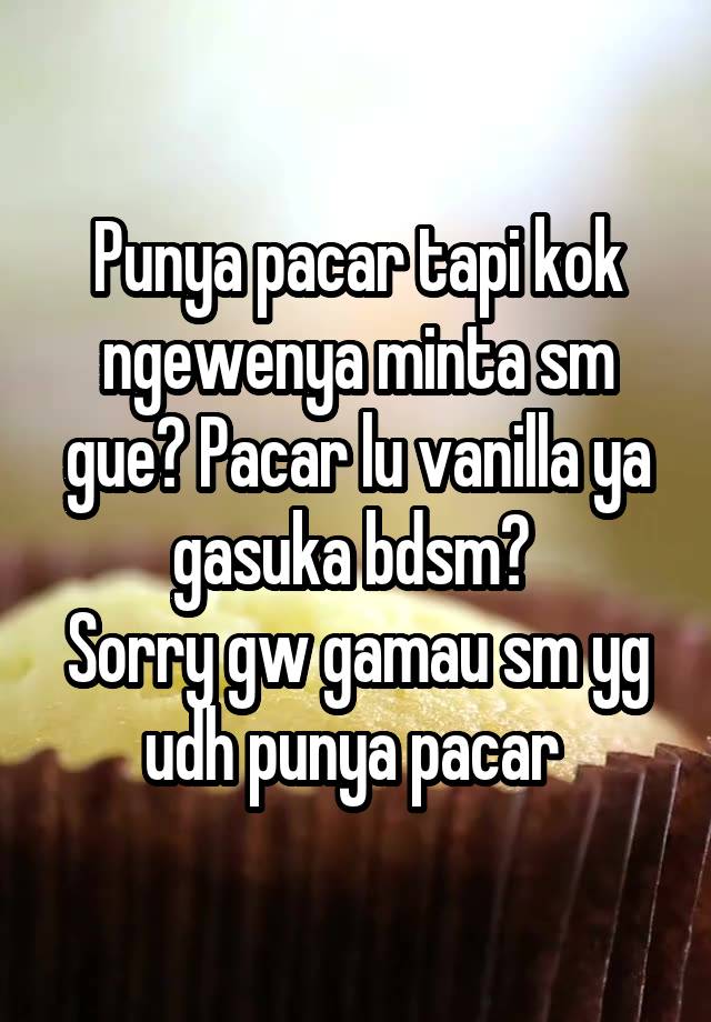 Punya pacar tapi kok ngewenya minta sm gue? Pacar lu vanilla ya gasuka bdsm? 
Sorry gw gamau sm yg udh punya pacar 