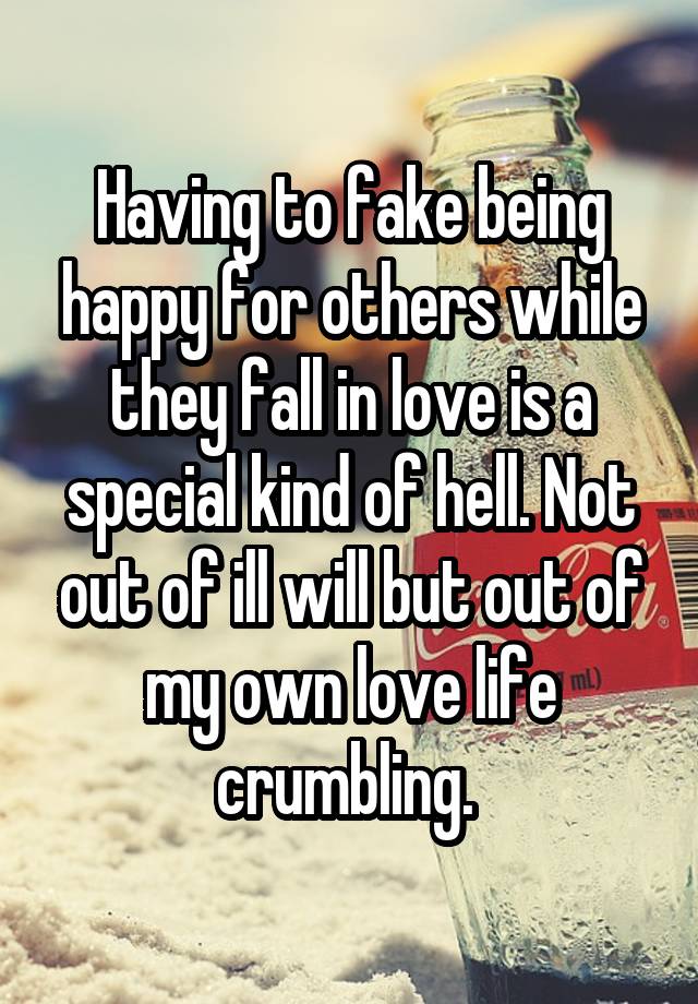 Having to fake being happy for others while they fall in love is a special kind of hell. Not out of ill will but out of my own love life crumbling. 