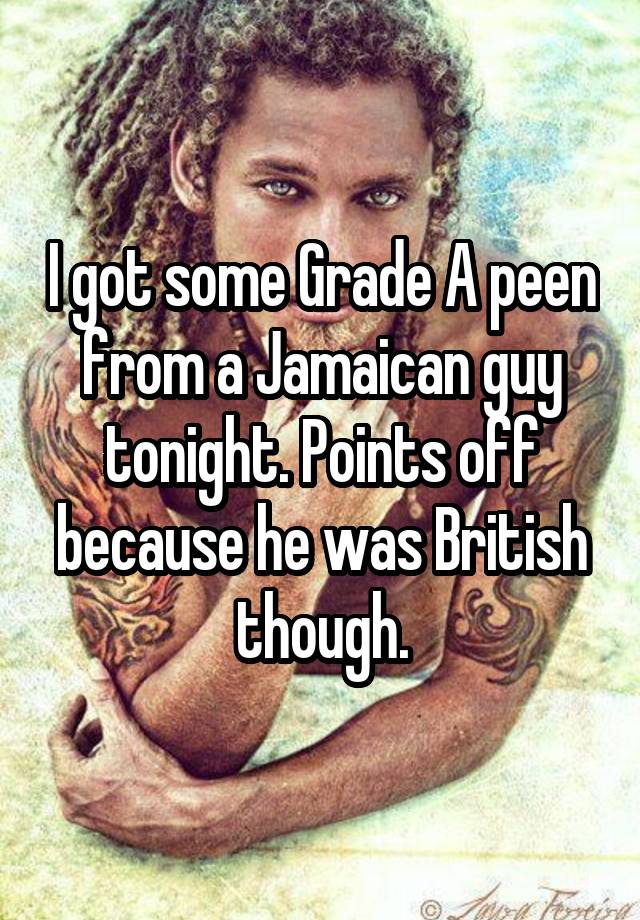 I got some Grade A peen from a Jamaican guy tonight. Points off because he was British though.