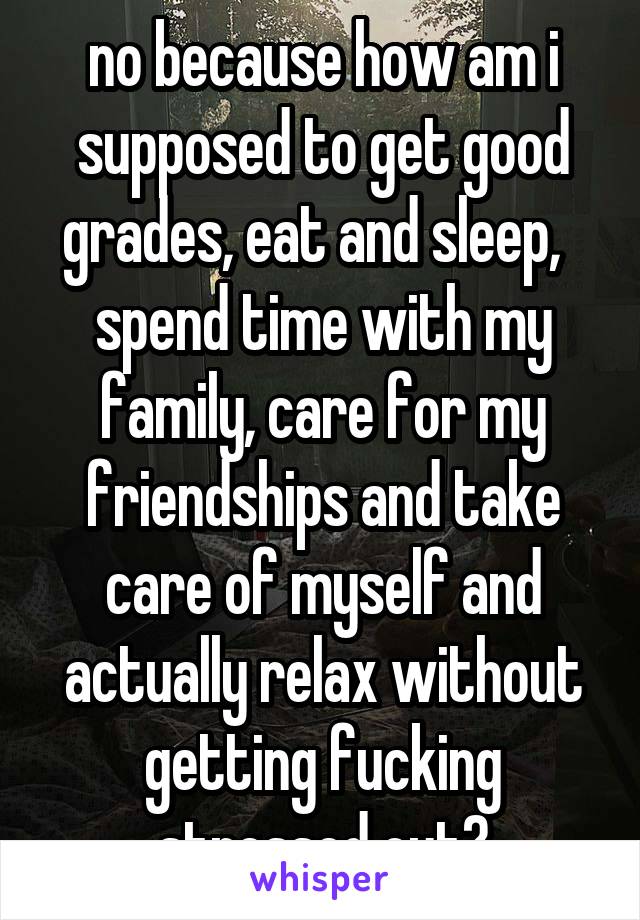 no because how am i supposed to get good grades, eat and sleep,   spend time with my family, care for my friendships and take care of myself and actually relax without getting fucking stressed out?