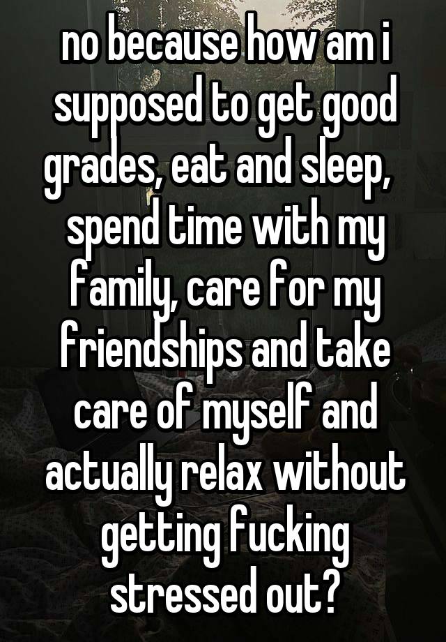 no because how am i supposed to get good grades, eat and sleep,   spend time with my family, care for my friendships and take care of myself and actually relax without getting fucking stressed out?