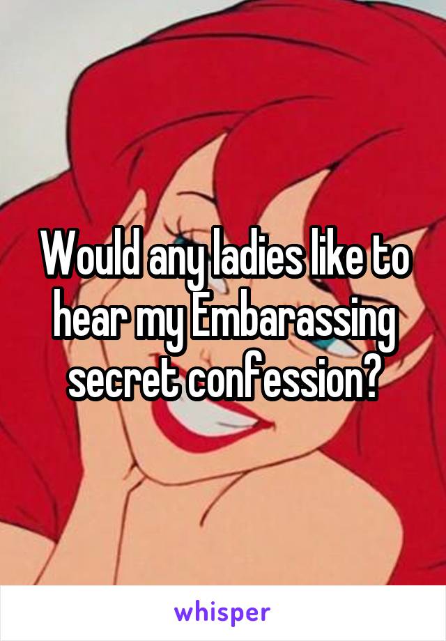 Would any ladies like to hear my Embarassing secret confession?