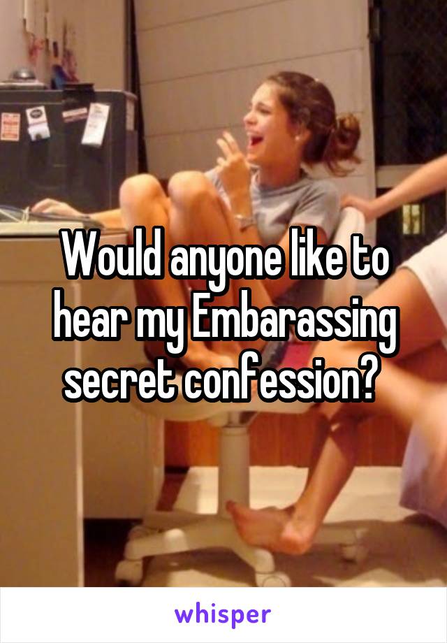 Would anyone like to hear my Embarassing secret confession? 