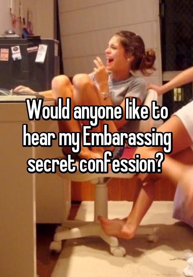 Would anyone like to hear my Embarassing secret confession? 