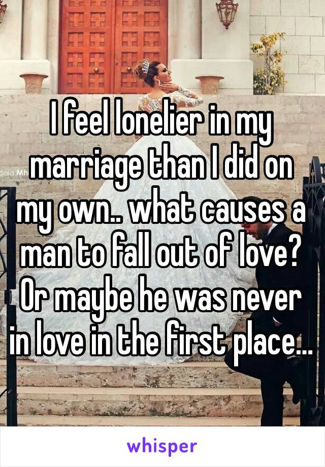 I feel lonelier in my marriage than I did on my own.. what causes a man to fall out of love? Or maybe he was never in love in the first place… 