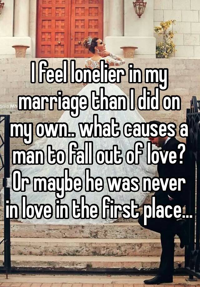 I feel lonelier in my marriage than I did on my own.. what causes a man to fall out of love? Or maybe he was never in love in the first place… 