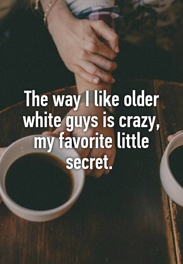 The way I like older white guys is crazy, my favorite little secret. 