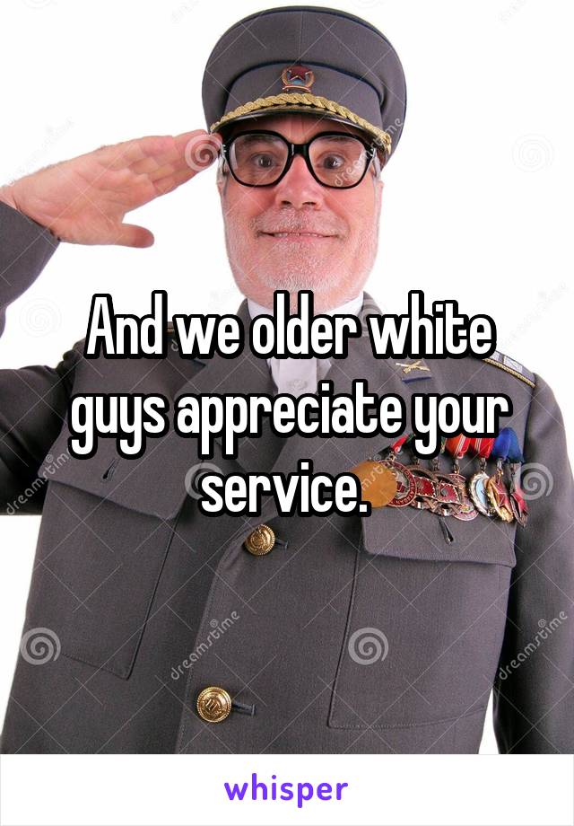 And we older white guys appreciate your service. 