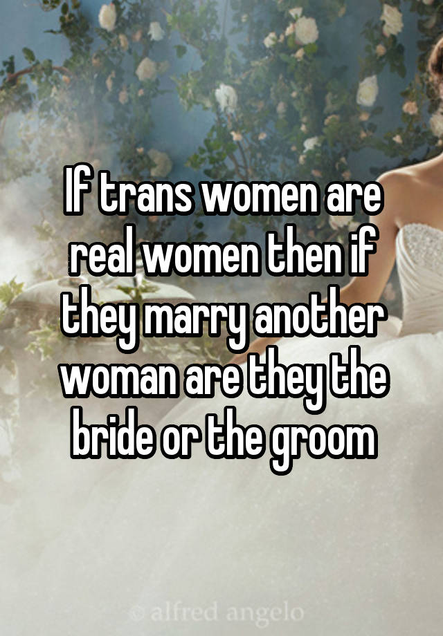 If trans women are real women then if they marry another woman are they the bride or the groom