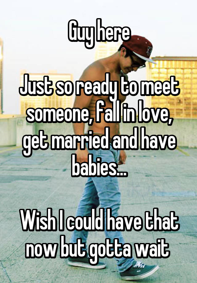 Guy here

Just so ready to meet someone, fall in love, get married and have babies...

Wish I could have that now but gotta wait 