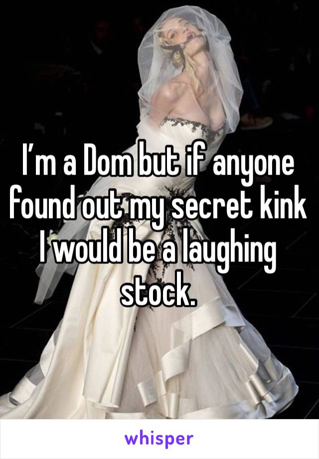 I’m a Dom but if anyone found out my secret kink I would be a laughing stock. 