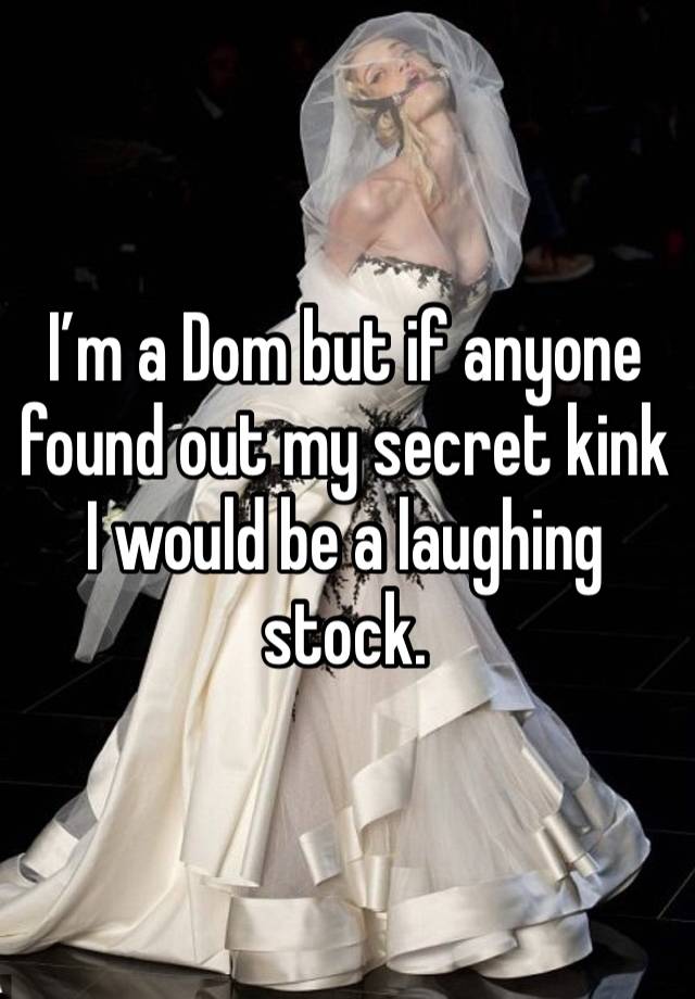 I’m a Dom but if anyone found out my secret kink I would be a laughing stock. 