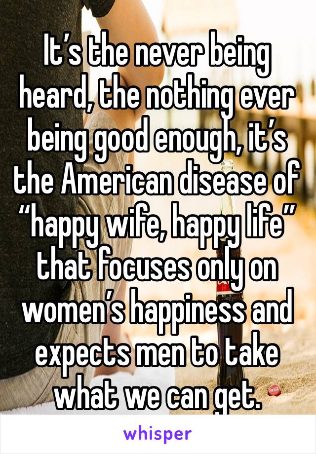 It’s the never being heard, the nothing ever being good enough, it’s the American disease of “happy wife, happy life” that focuses only on women’s happiness and expects men to take what we can get. 