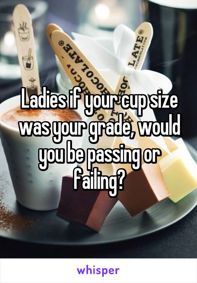 Ladies if your cup size was your grade, would you be passing or failing?