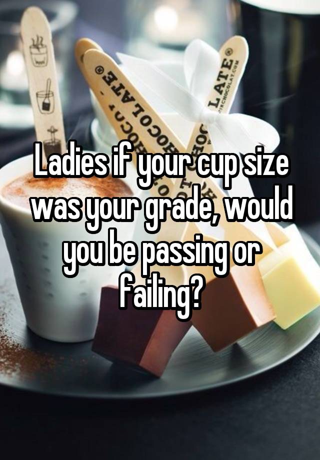 Ladies if your cup size was your grade, would you be passing or failing?