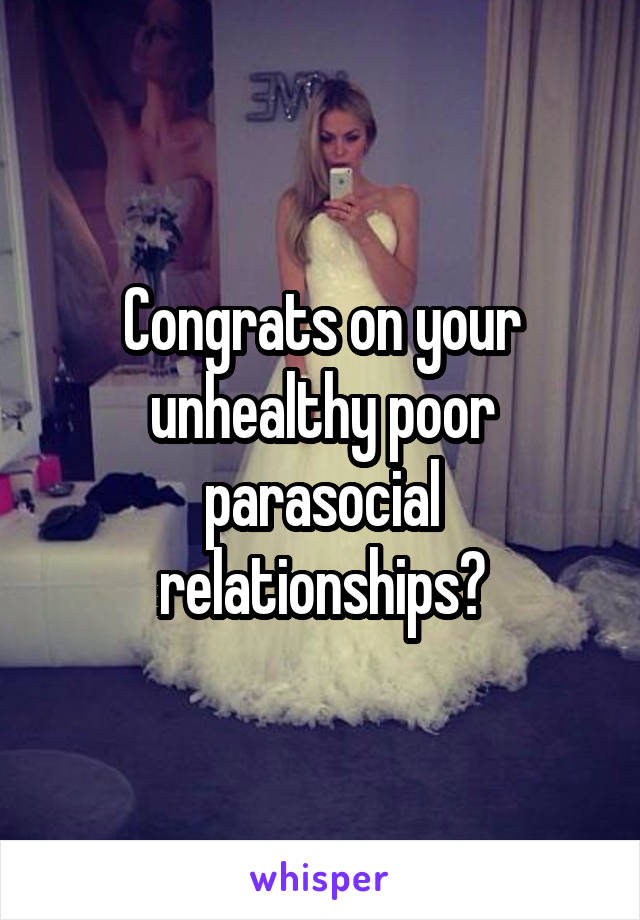 Congrats on your unhealthy poor parasocial relationships?