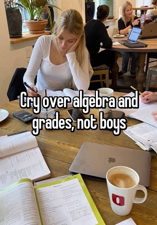 Cry over algebra and grades, not boys