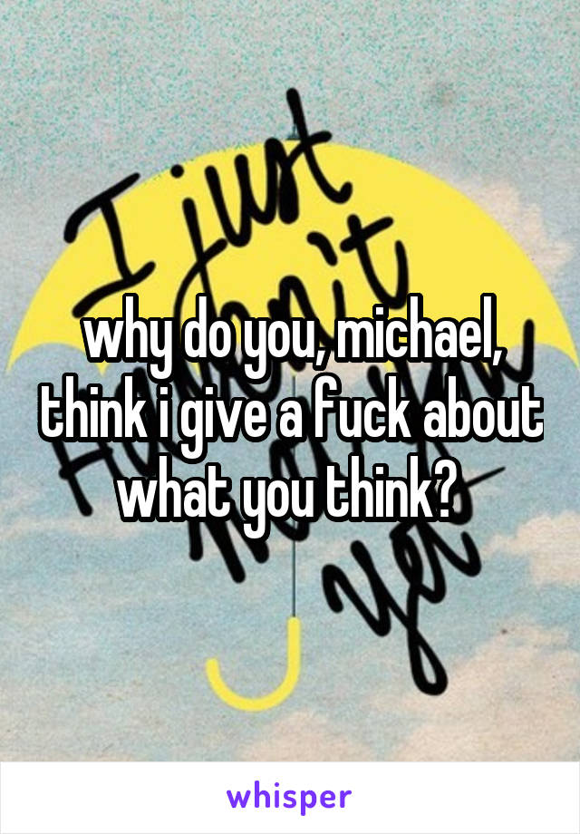 why do you, michael, think i give a fuck about what you think? 