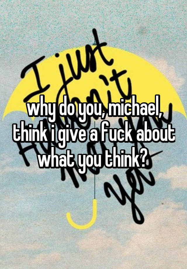 why do you, michael, think i give a fuck about what you think? 