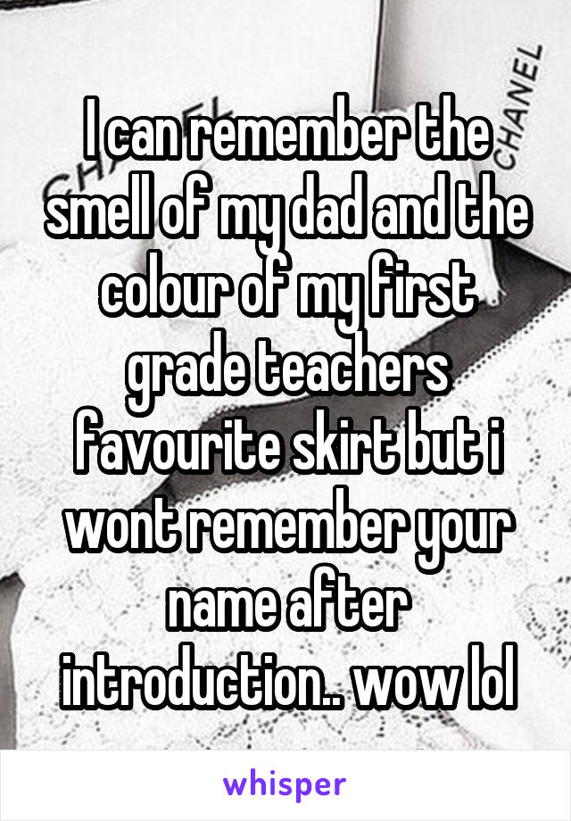 I can remember the smell of my dad and the colour of my first grade teachers favourite skirt but i wont remember your name after introduction.. wow lol