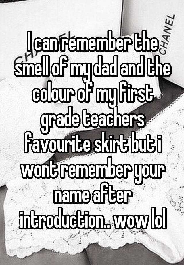 I can remember the smell of my dad and the colour of my first grade teachers favourite skirt but i wont remember your name after introduction.. wow lol