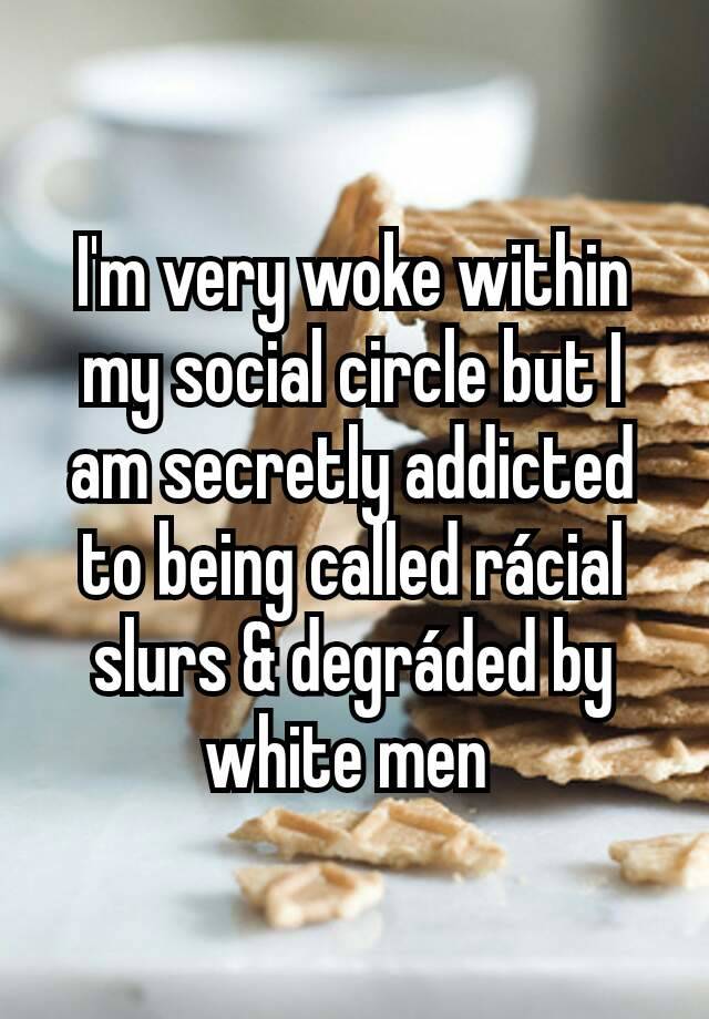 I'm very woke within my social circle but I am secretly addicted to being called rácial slurs & degráded by white men 