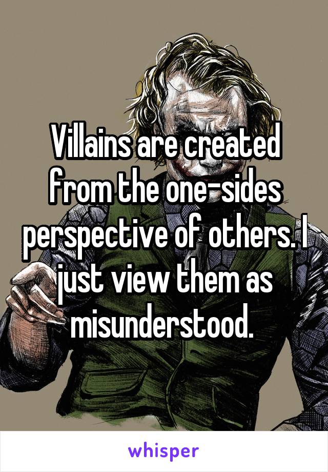 Villains are created from the one-sides perspective of others. I just view them as misunderstood. 