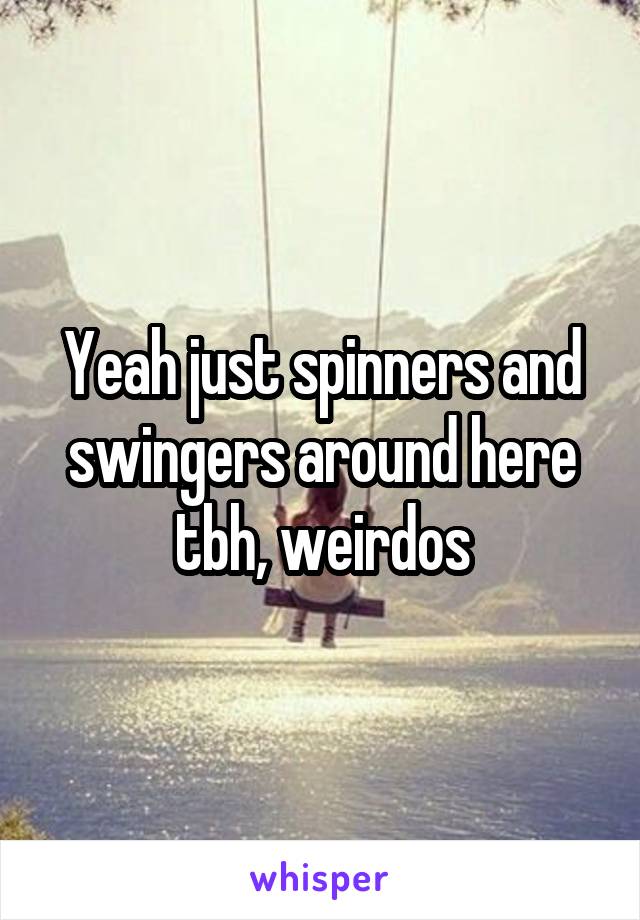 Yeah just spinners and swingers around here tbh, weirdos