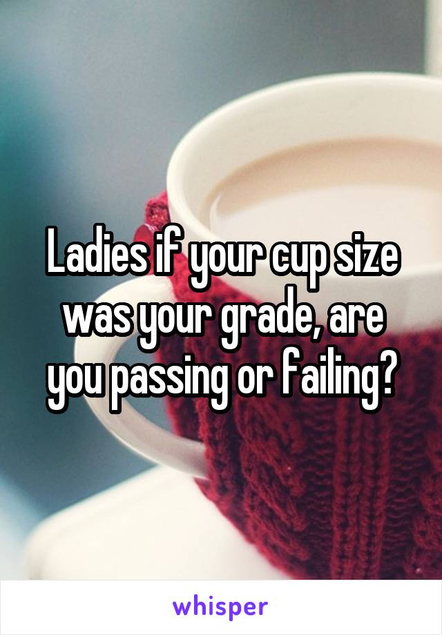 Ladies if your cup size was your grade, are you passing or failing?