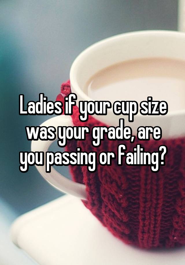 Ladies if your cup size was your grade, are you passing or failing?