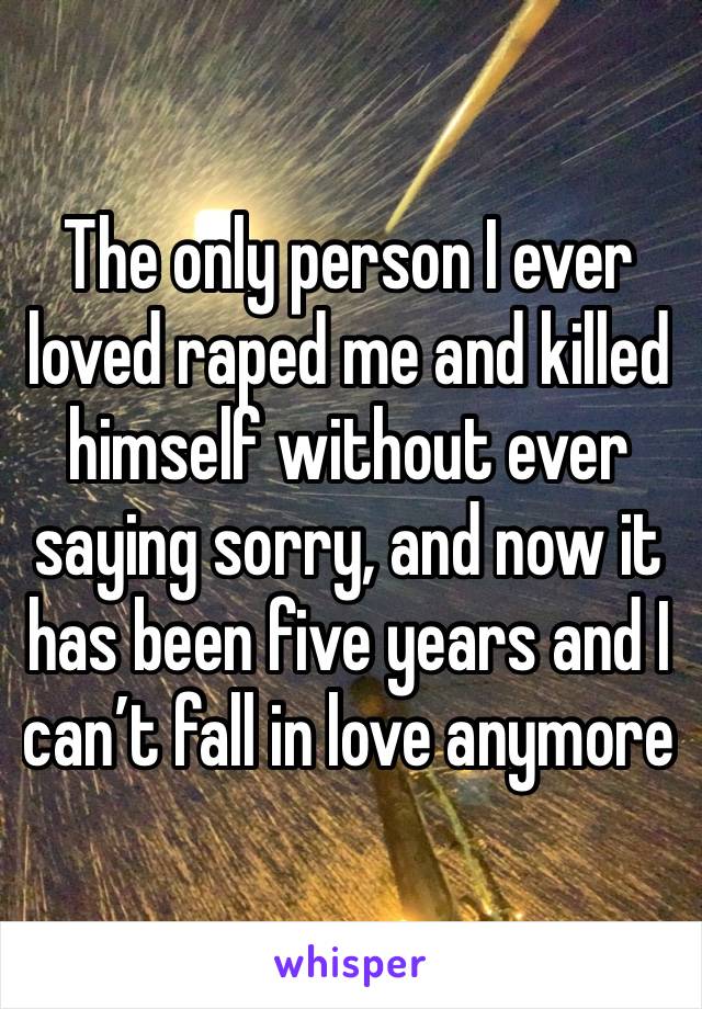 The only person I ever loved raped me and killed himself without ever saying sorry, and now it has been five years and I can’t fall in love anymore 