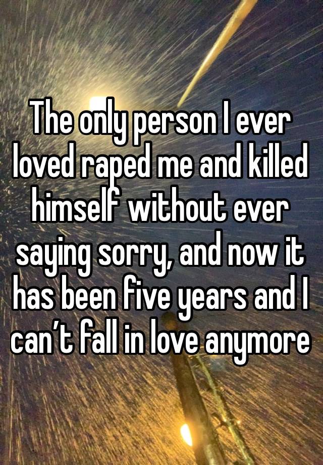 The only person I ever loved raped me and killed himself without ever saying sorry, and now it has been five years and I can’t fall in love anymore 